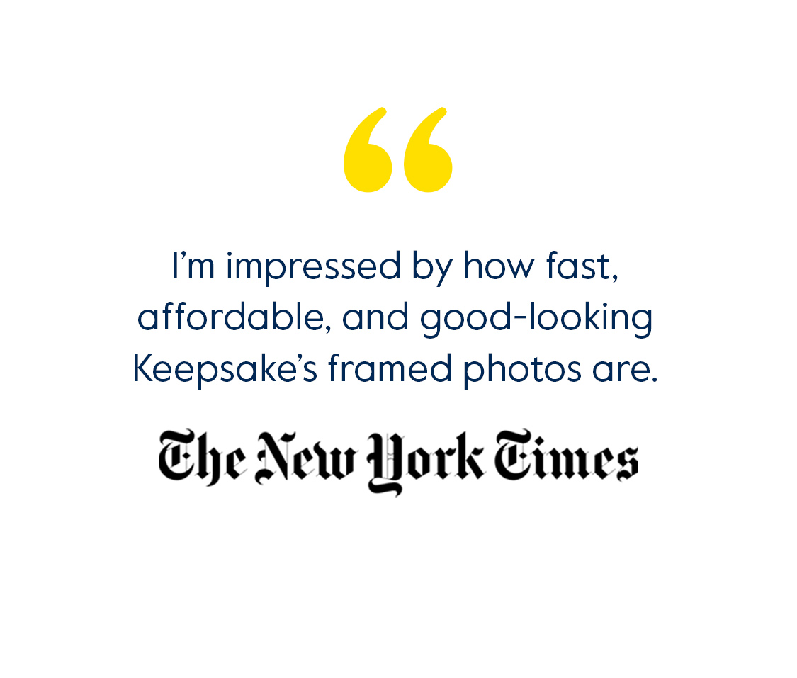 I'm impressed by how fast, affordable and good-looking Keepsake's framed photos are. - The New York Times