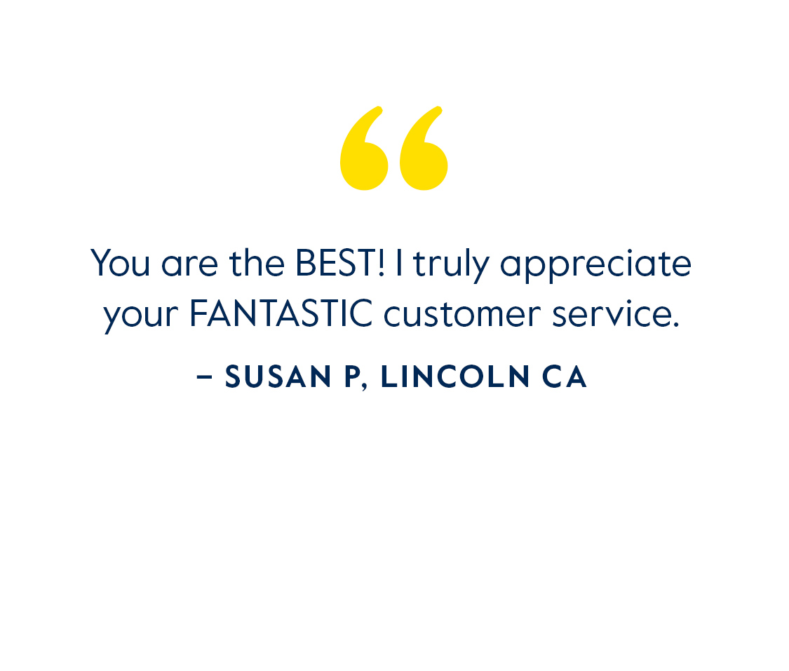 You are the BEST! I turly appreciate your FANTASTIC customer service. - Susan P, Lincoln CA