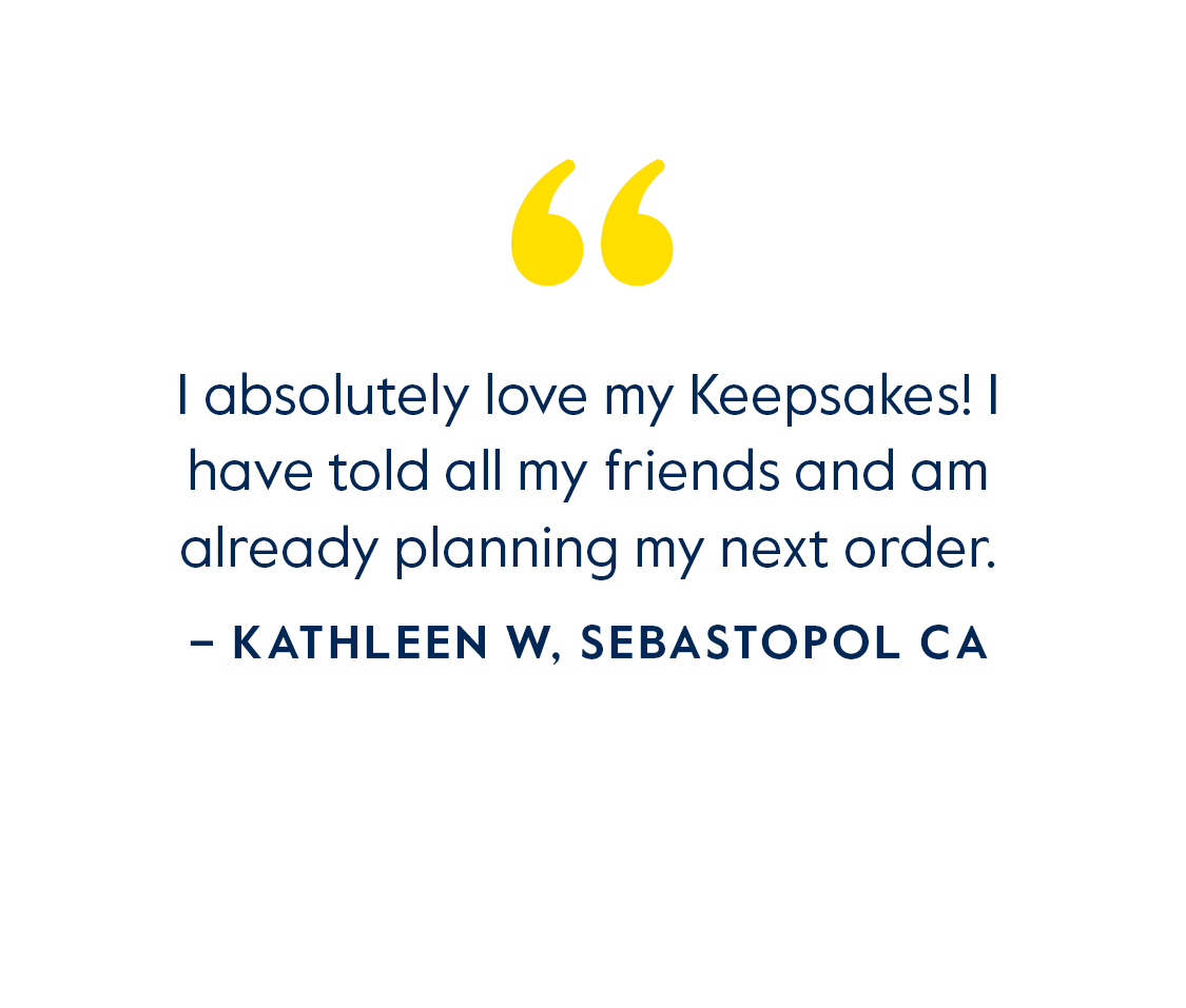 I absilutely love my Keepsakes! I have told all my friends and am already planning my next order. - Kathleen W, Sebastopol CA